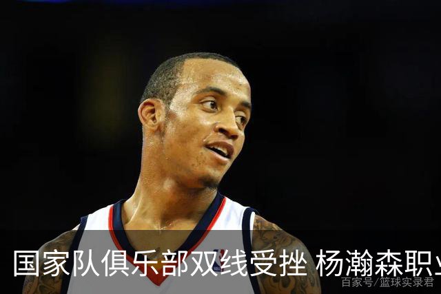 国家队俱乐部双线受挫 杨瀚森职业生涯进入至暗时刻？