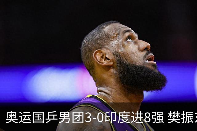 奥运国乒男团3-0印度进8强 樊振东逆转王楚钦横扫